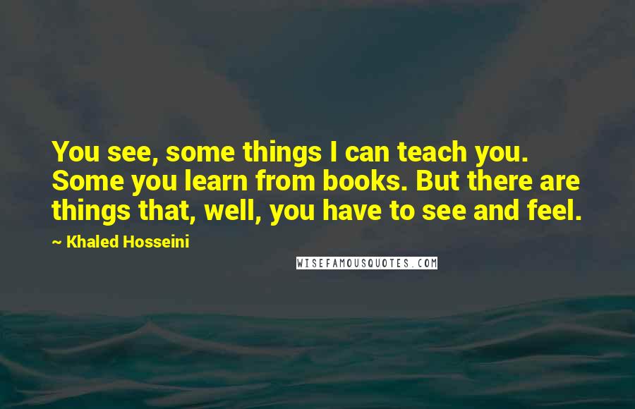 Khaled Hosseini Quotes: You see, some things I can teach you. Some you learn from books. But there are things that, well, you have to see and feel.