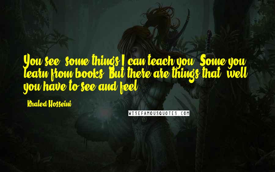 Khaled Hosseini Quotes: You see, some things I can teach you. Some you learn from books. But there are things that, well, you have to see and feel.