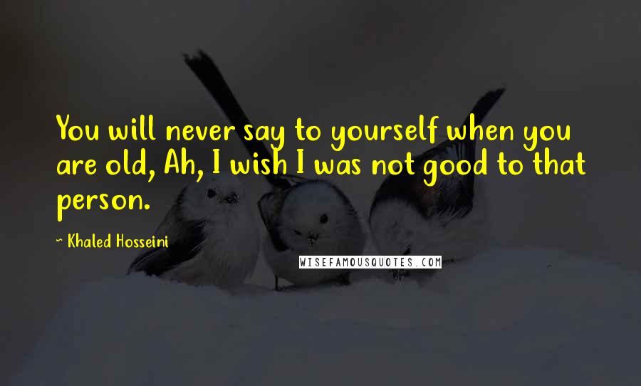 Khaled Hosseini Quotes: You will never say to yourself when you are old, Ah, I wish I was not good to that person.