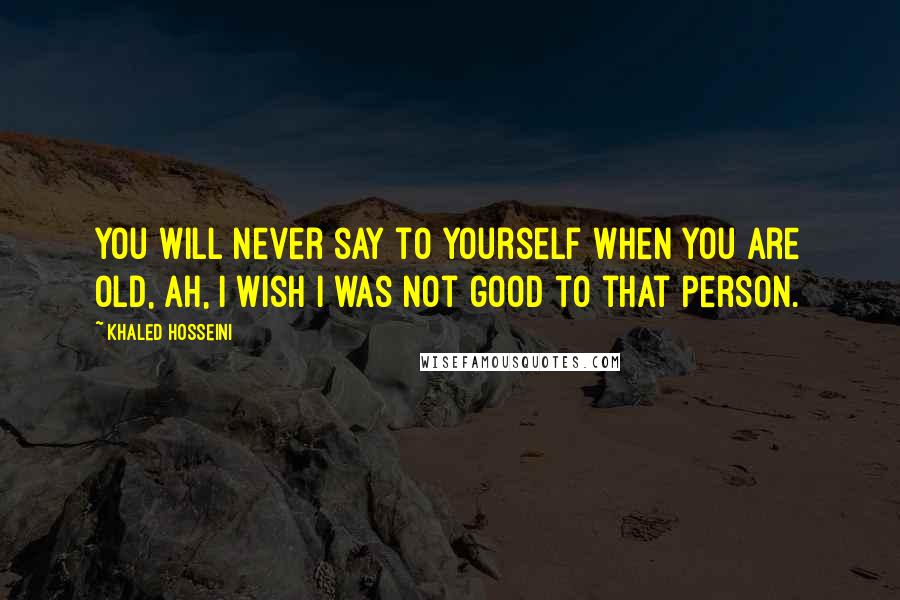 Khaled Hosseini Quotes: You will never say to yourself when you are old, Ah, I wish I was not good to that person.