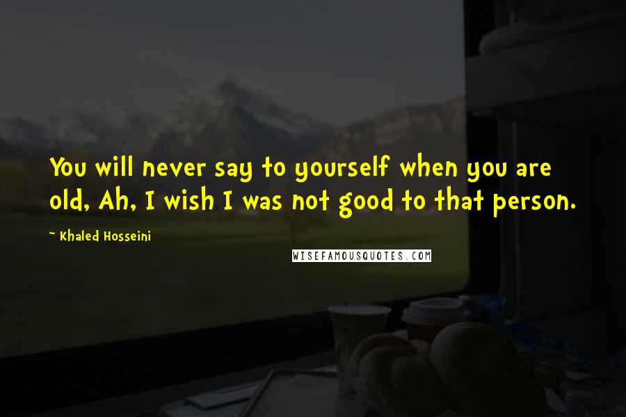 Khaled Hosseini Quotes: You will never say to yourself when you are old, Ah, I wish I was not good to that person.