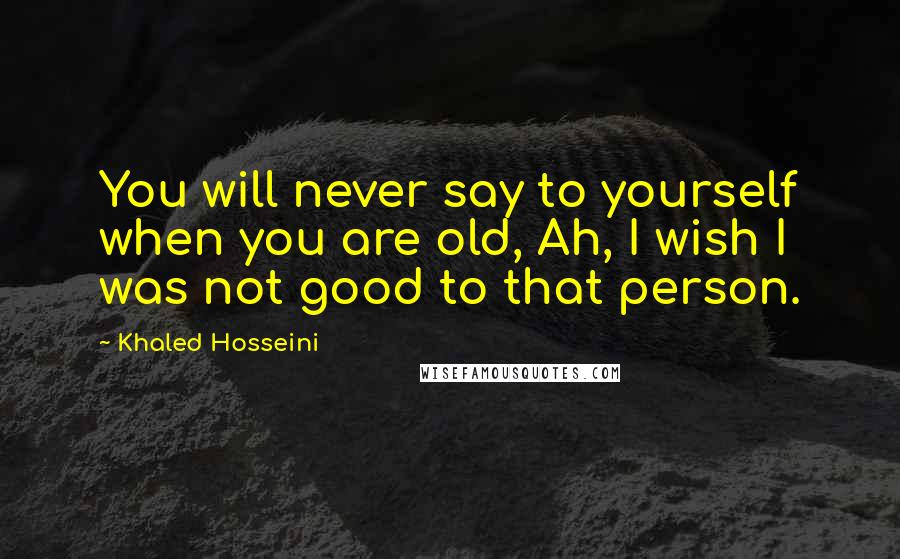 Khaled Hosseini Quotes: You will never say to yourself when you are old, Ah, I wish I was not good to that person.