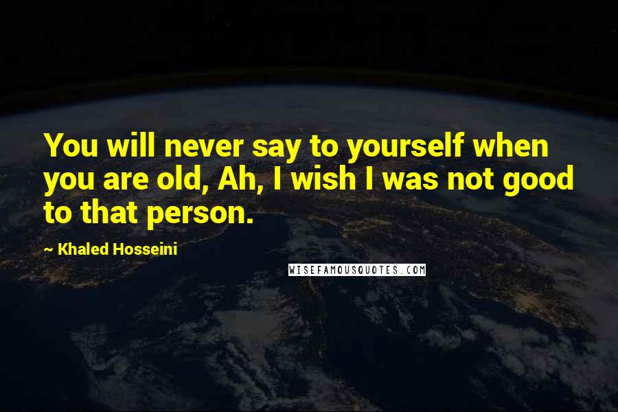 Khaled Hosseini Quotes: You will never say to yourself when you are old, Ah, I wish I was not good to that person.