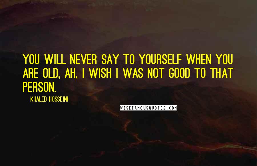 Khaled Hosseini Quotes: You will never say to yourself when you are old, Ah, I wish I was not good to that person.