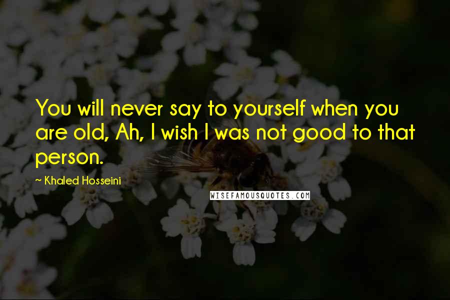 Khaled Hosseini Quotes: You will never say to yourself when you are old, Ah, I wish I was not good to that person.