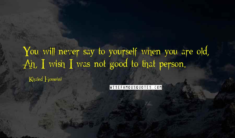 Khaled Hosseini Quotes: You will never say to yourself when you are old, Ah, I wish I was not good to that person.