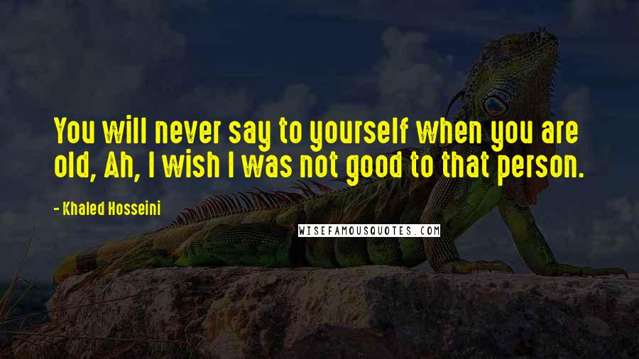 Khaled Hosseini Quotes: You will never say to yourself when you are old, Ah, I wish I was not good to that person.