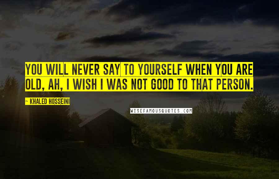 Khaled Hosseini Quotes: You will never say to yourself when you are old, Ah, I wish I was not good to that person.