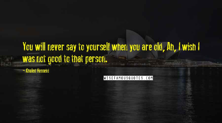 Khaled Hosseini Quotes: You will never say to yourself when you are old, Ah, I wish I was not good to that person.