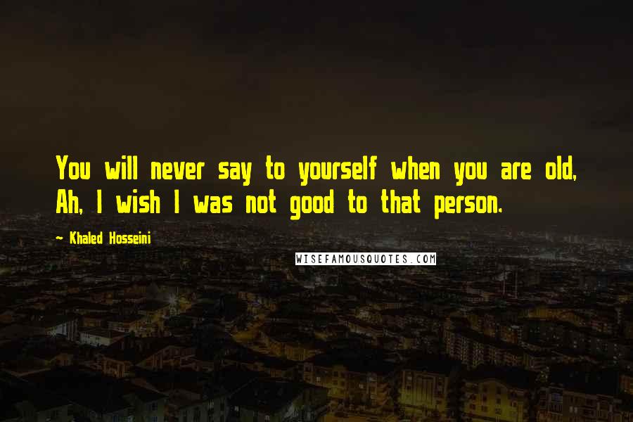 Khaled Hosseini Quotes: You will never say to yourself when you are old, Ah, I wish I was not good to that person.