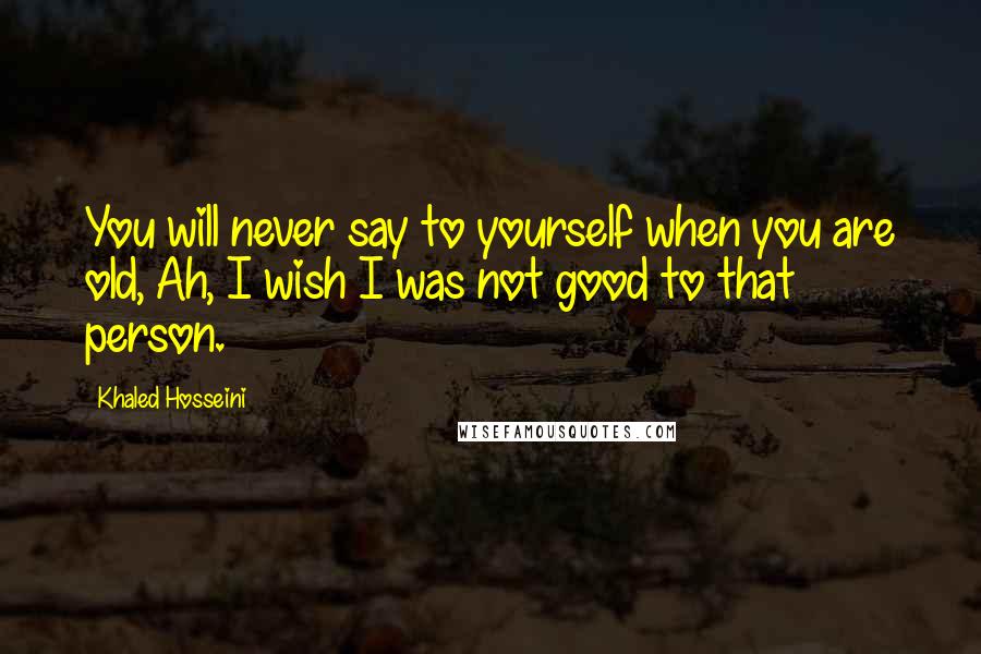 Khaled Hosseini Quotes: You will never say to yourself when you are old, Ah, I wish I was not good to that person.