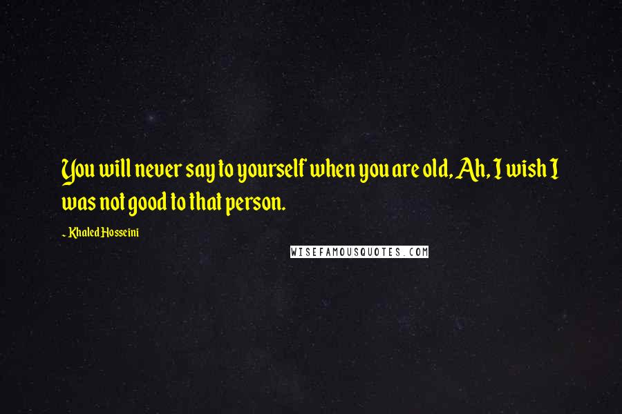 Khaled Hosseini Quotes: You will never say to yourself when you are old, Ah, I wish I was not good to that person.