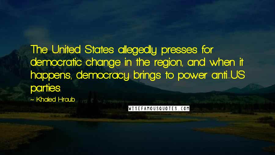 Khaled Hroub Quotes: The United States allegedly presses for democratic change in the region, and when it happens, democracy brings to power anti-US parties.