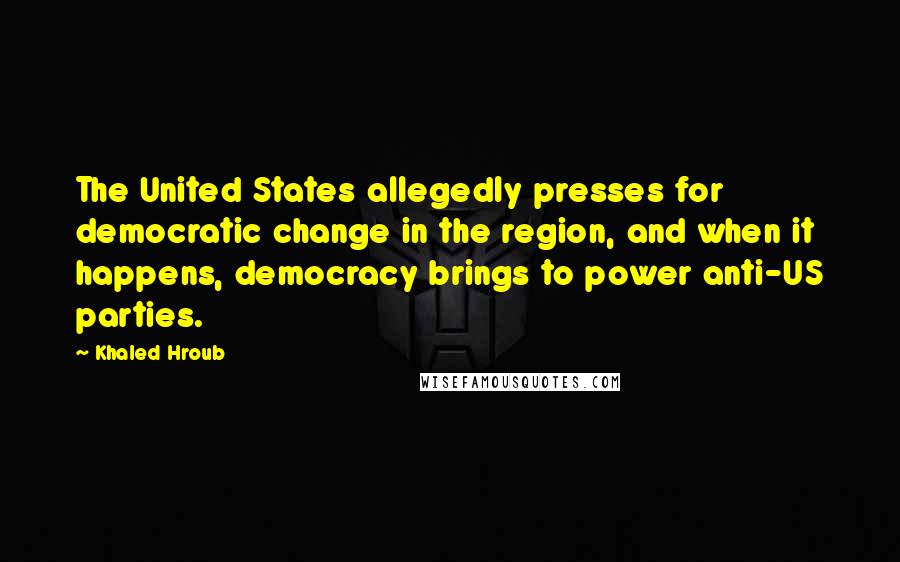 Khaled Hroub Quotes: The United States allegedly presses for democratic change in the region, and when it happens, democracy brings to power anti-US parties.