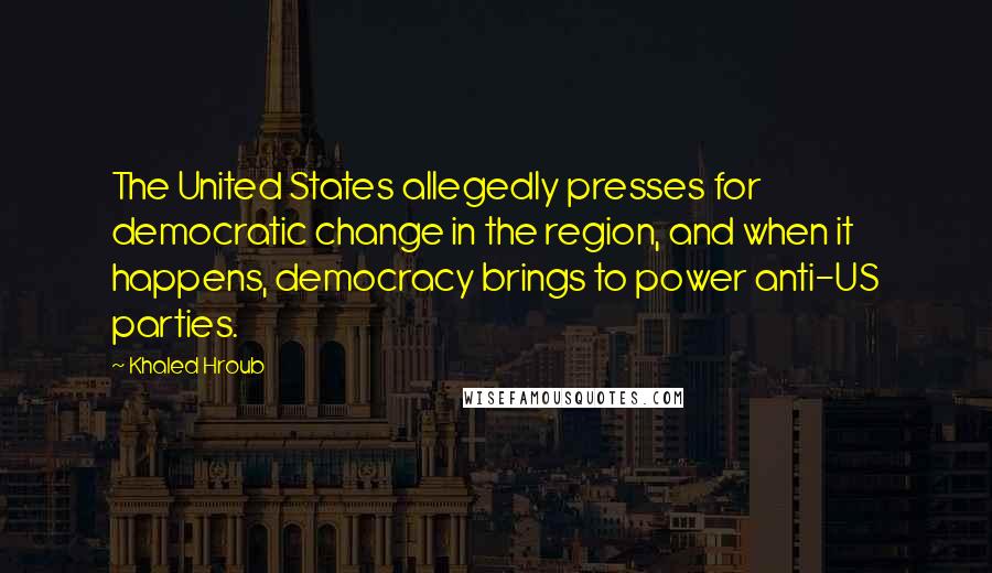 Khaled Hroub Quotes: The United States allegedly presses for democratic change in the region, and when it happens, democracy brings to power anti-US parties.