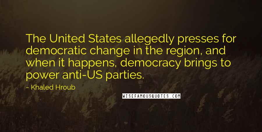 Khaled Hroub Quotes: The United States allegedly presses for democratic change in the region, and when it happens, democracy brings to power anti-US parties.