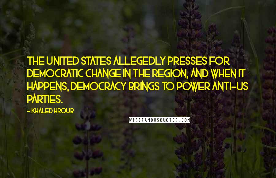 Khaled Hroub Quotes: The United States allegedly presses for democratic change in the region, and when it happens, democracy brings to power anti-US parties.