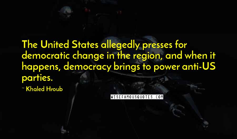 Khaled Hroub Quotes: The United States allegedly presses for democratic change in the region, and when it happens, democracy brings to power anti-US parties.