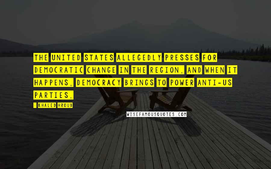 Khaled Hroub Quotes: The United States allegedly presses for democratic change in the region, and when it happens, democracy brings to power anti-US parties.