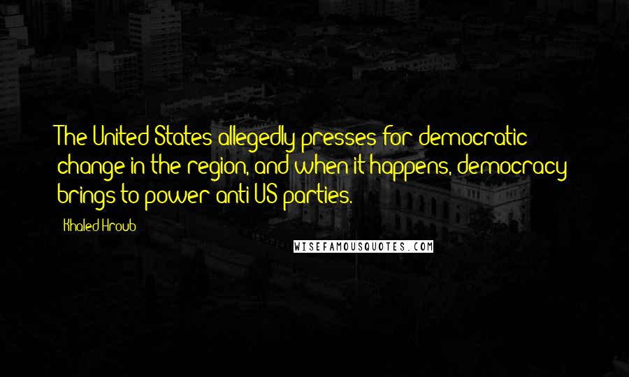 Khaled Hroub Quotes: The United States allegedly presses for democratic change in the region, and when it happens, democracy brings to power anti-US parties.