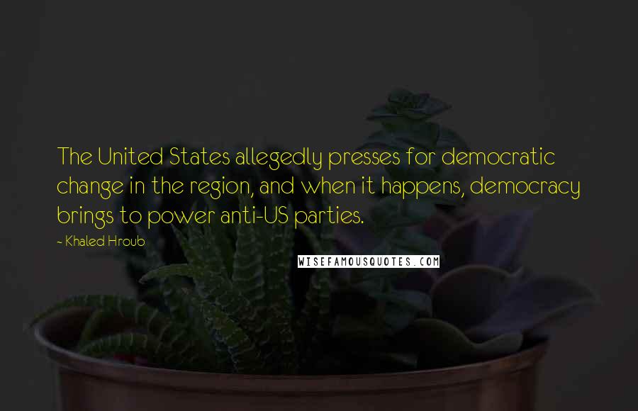 Khaled Hroub Quotes: The United States allegedly presses for democratic change in the region, and when it happens, democracy brings to power anti-US parties.