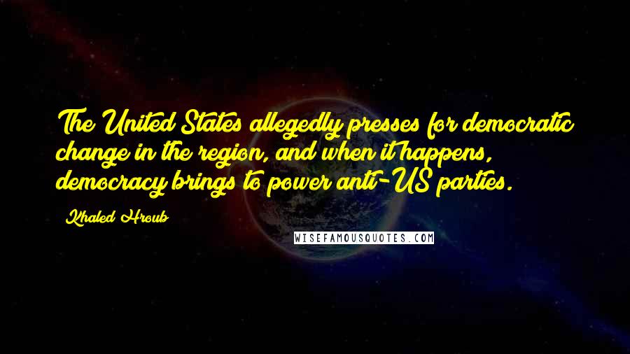 Khaled Hroub Quotes: The United States allegedly presses for democratic change in the region, and when it happens, democracy brings to power anti-US parties.