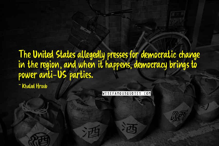 Khaled Hroub Quotes: The United States allegedly presses for democratic change in the region, and when it happens, democracy brings to power anti-US parties.