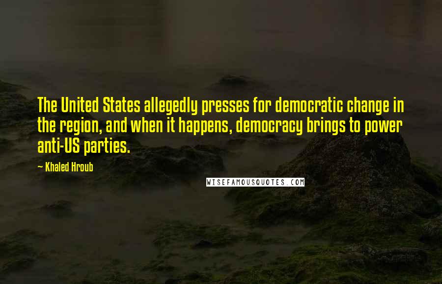 Khaled Hroub Quotes: The United States allegedly presses for democratic change in the region, and when it happens, democracy brings to power anti-US parties.