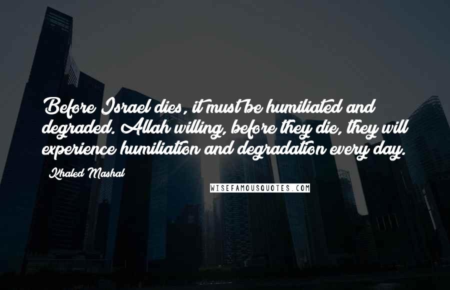 Khaled Mashal Quotes: Before Israel dies, it must be humiliated and degraded. Allah willing, before they die, they will experience humiliation and degradation every day.