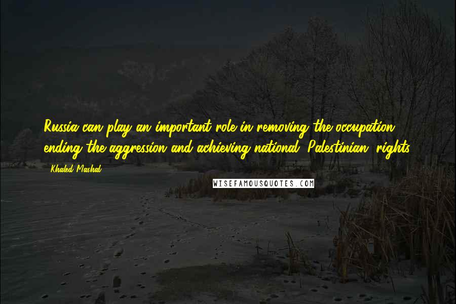 Khaled Mashal Quotes: Russia can play an important role in removing the occupation, ending the aggression and achieving national (Palestinian) rights.