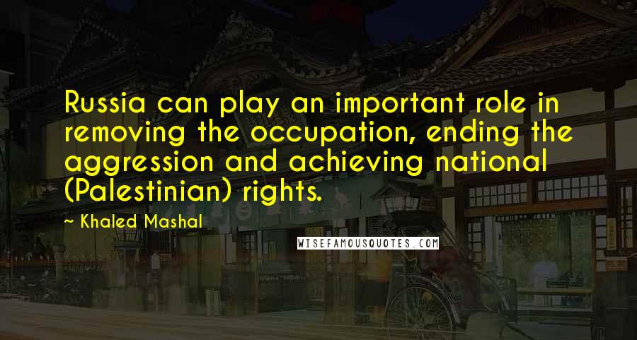 Khaled Mashal Quotes: Russia can play an important role in removing the occupation, ending the aggression and achieving national (Palestinian) rights.