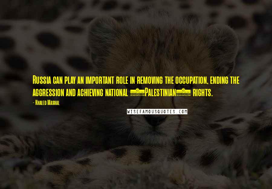 Khaled Mashal Quotes: Russia can play an important role in removing the occupation, ending the aggression and achieving national (Palestinian) rights.