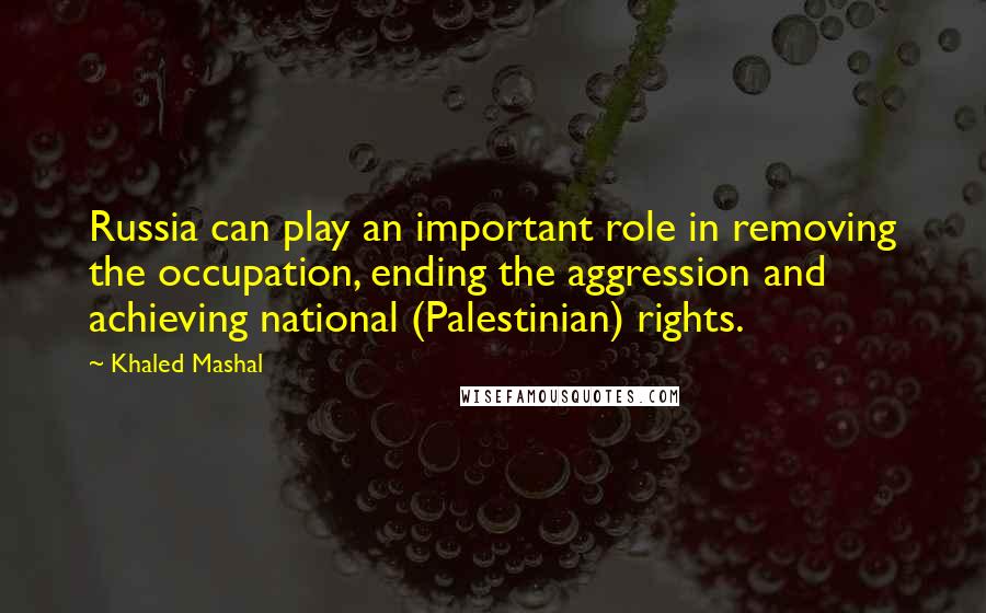Khaled Mashal Quotes: Russia can play an important role in removing the occupation, ending the aggression and achieving national (Palestinian) rights.