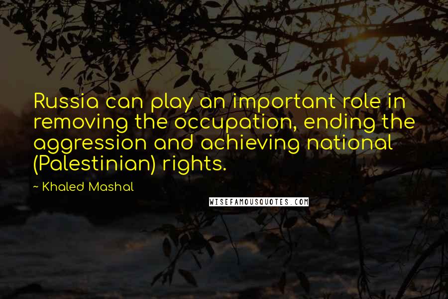 Khaled Mashal Quotes: Russia can play an important role in removing the occupation, ending the aggression and achieving national (Palestinian) rights.