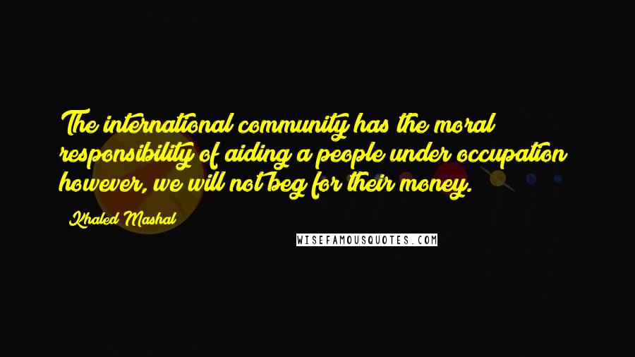 Khaled Mashal Quotes: The international community has the moral responsibility of aiding a people under occupation; however, we will not beg for their money.