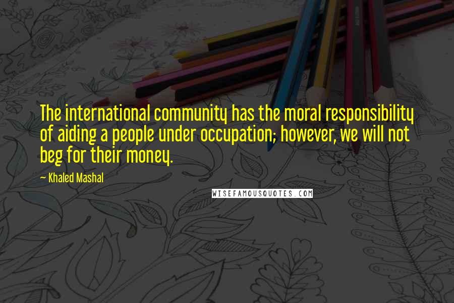Khaled Mashal Quotes: The international community has the moral responsibility of aiding a people under occupation; however, we will not beg for their money.