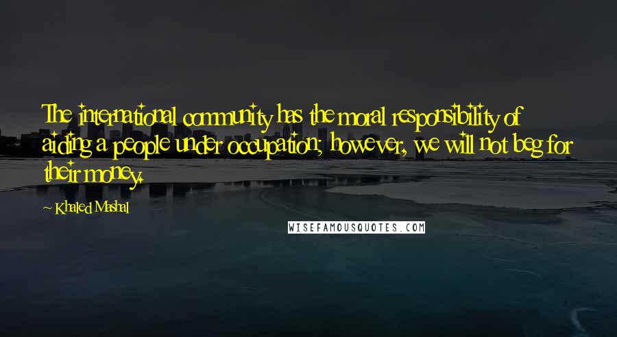 Khaled Mashal Quotes: The international community has the moral responsibility of aiding a people under occupation; however, we will not beg for their money.