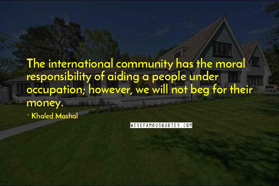 Khaled Mashal Quotes: The international community has the moral responsibility of aiding a people under occupation; however, we will not beg for their money.