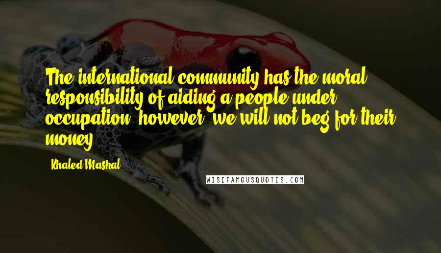 Khaled Mashal Quotes: The international community has the moral responsibility of aiding a people under occupation; however, we will not beg for their money.