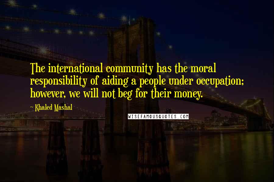 Khaled Mashal Quotes: The international community has the moral responsibility of aiding a people under occupation; however, we will not beg for their money.