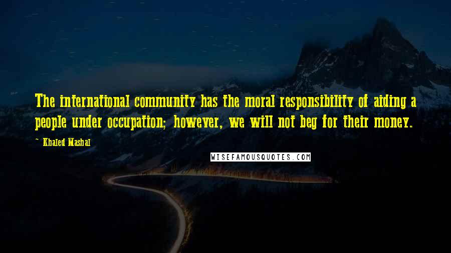 Khaled Mashal Quotes: The international community has the moral responsibility of aiding a people under occupation; however, we will not beg for their money.