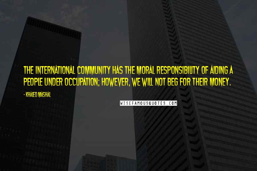 Khaled Mashal Quotes: The international community has the moral responsibility of aiding a people under occupation; however, we will not beg for their money.