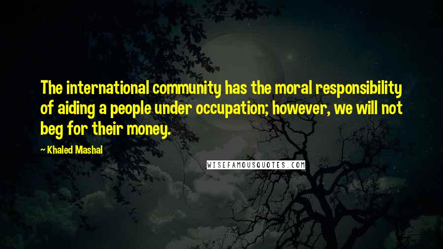 Khaled Mashal Quotes: The international community has the moral responsibility of aiding a people under occupation; however, we will not beg for their money.