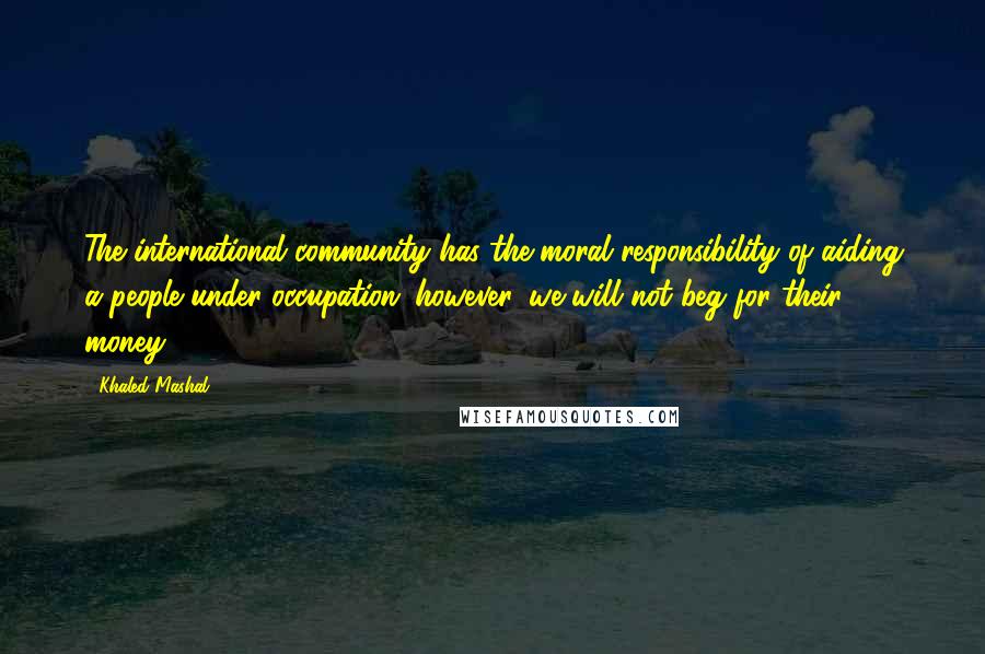Khaled Mashal Quotes: The international community has the moral responsibility of aiding a people under occupation; however, we will not beg for their money.