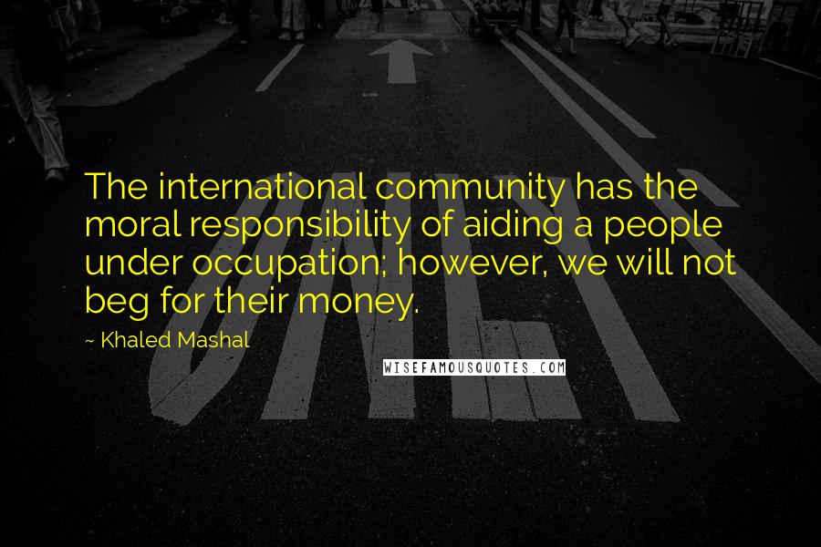 Khaled Mashal Quotes: The international community has the moral responsibility of aiding a people under occupation; however, we will not beg for their money.
