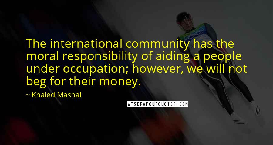Khaled Mashal Quotes: The international community has the moral responsibility of aiding a people under occupation; however, we will not beg for their money.