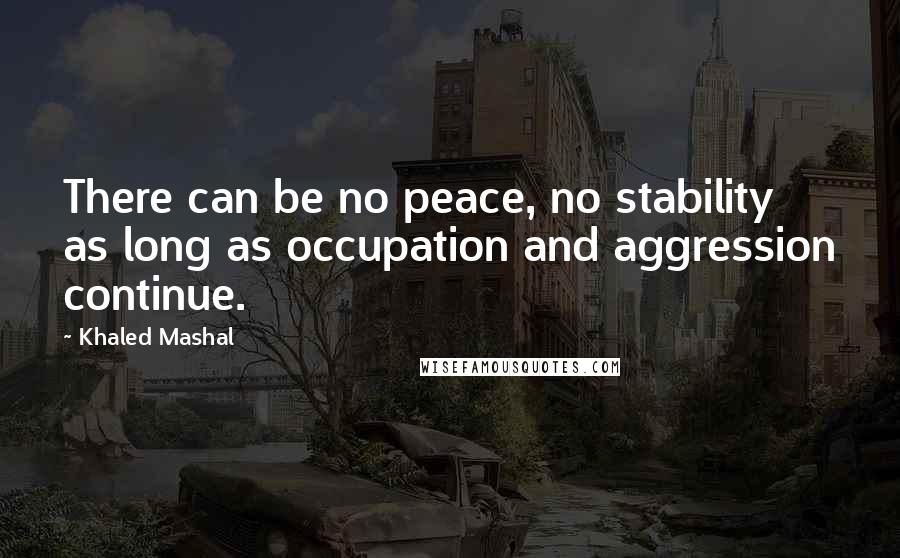 Khaled Mashal Quotes: There can be no peace, no stability as long as occupation and aggression continue.