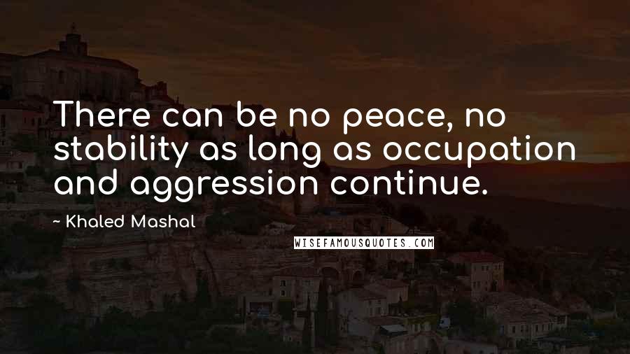 Khaled Mashal Quotes: There can be no peace, no stability as long as occupation and aggression continue.