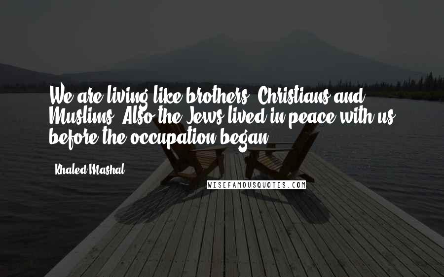 Khaled Mashal Quotes: We are living like brothers, Christians and Muslims. Also the Jews lived in peace with us before the occupation began.