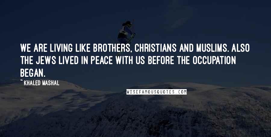 Khaled Mashal Quotes: We are living like brothers, Christians and Muslims. Also the Jews lived in peace with us before the occupation began.